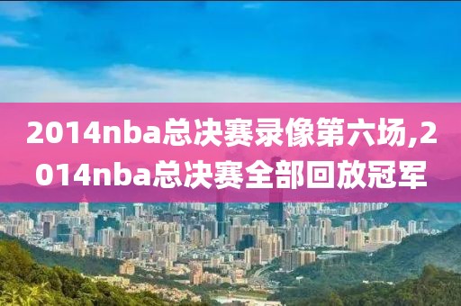2014nba总决赛录像第六场,2014nba总决赛全部回放冠军