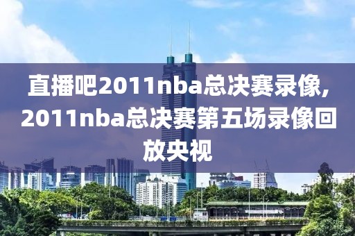 直播吧2011nba总决赛录像,2011nba总决赛第五场录像回放央视