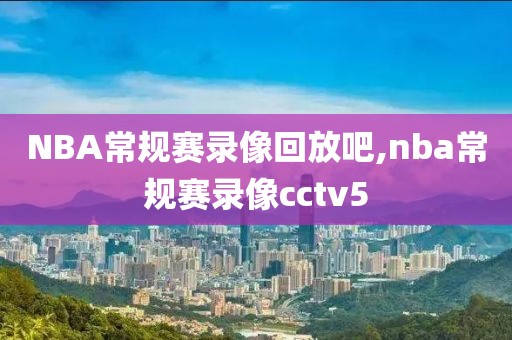NBA常规赛录像回放吧,nba常规赛录像cctv5