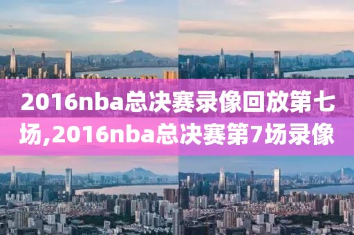 2016nba总决赛录像回放第七场,2016nba总决赛第7场录像