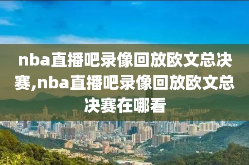nba直播吧录像回放欧文总决赛,nba直播吧录像回放欧文总决赛在哪看