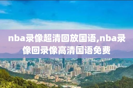 nba录像超清回放国语,nba录像回录像高清国语免费