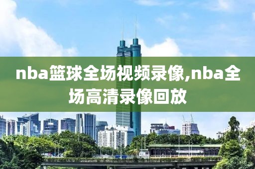 nba篮球全场视频录像,nba全场高清录像回放