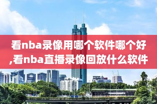 看nba录像用哪个软件哪个好,看nba直播录像回放什么软件