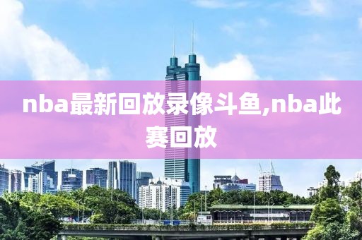 nba最新回放录像斗鱼,nba此赛回放