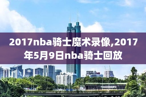 2017nba骑士魔术录像,2017年5月9日nba骑士回放