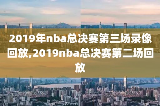 2019年nba总决赛第三场录像回放,2019nba总决赛第二场回放