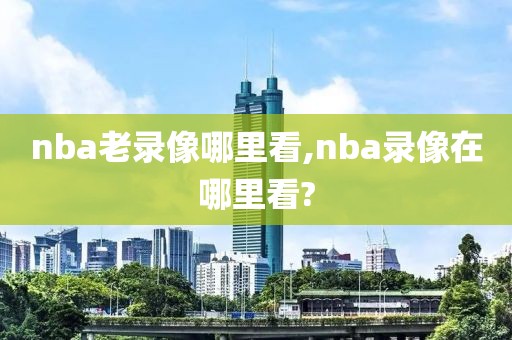 nba老录像哪里看,nba录像在哪里看?