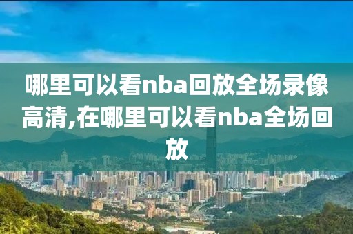 哪里可以看nba回放全场录像高清,在哪里可以看nba全场回放