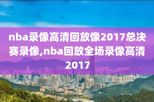 nba录像高清回放像2017总决赛录像,nba回放全场录像高清2017