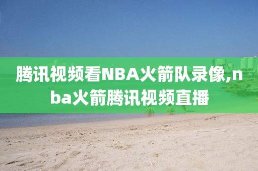 腾讯视频看NBA火箭队录像,nba火箭腾讯视频直播