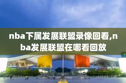 nba下属发展联盟录像回看,nba发展联盟在哪看回放
