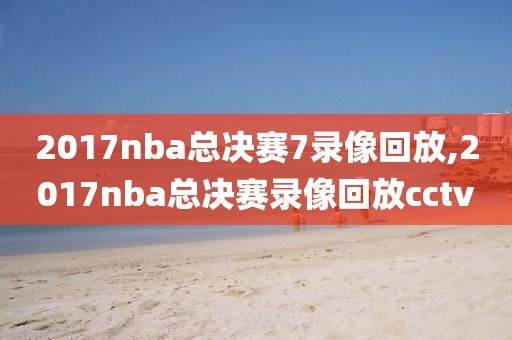 2017nba总决赛7录像回放,2017nba总决赛录像回放cctv