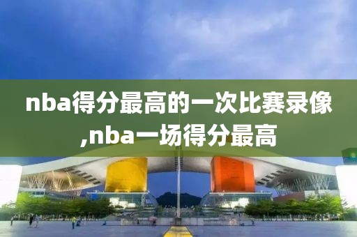 nba得分最高的一次比赛录像,nba一场得分最高