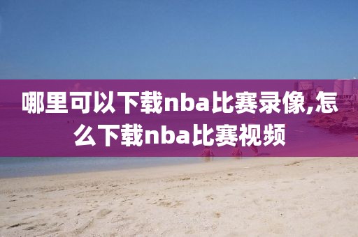 哪里可以下载nba比赛录像,怎么下载nba比赛视频