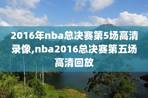 2016年nba总决赛第5场高清录像,nba2016总决赛第五场高清回放