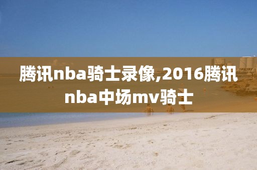 腾讯nba骑士录像,2016腾讯nba中场mv骑士