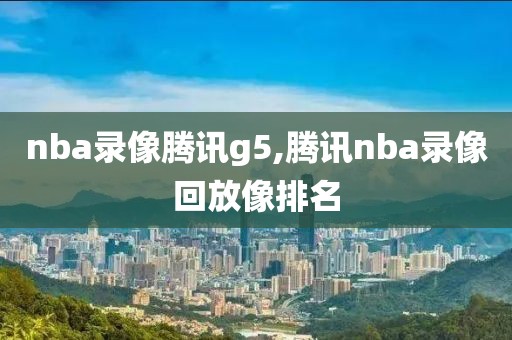 nba录像腾讯g5,腾讯nba录像回放像排名