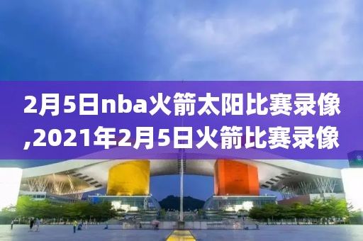 2月5日nba火箭太阳比赛录像,2021年2月5日火箭比赛录像