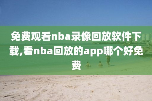 免费观看nba录像回放软件下载,看nba回放的app哪个好免费
