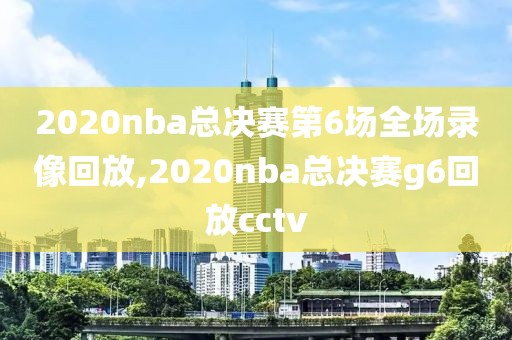 2020nba总决赛第6场全场录像回放,2020nba总决赛g6回放cctv