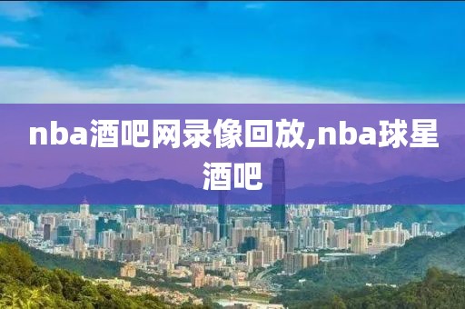 nba酒吧网录像回放,nba球星酒吧