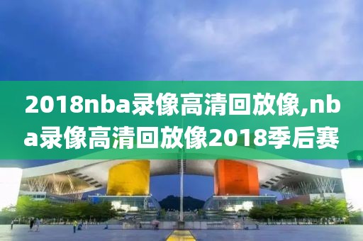 2018nba录像高清回放像,nba录像高清回放像2018季后赛