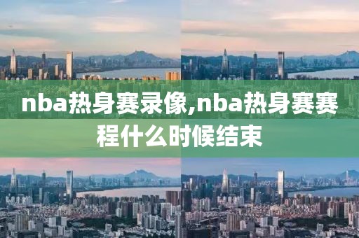 nba热身赛录像,nba热身赛赛程什么时候结束 nba热身赛录像,nba热身赛赛程什么时候结束