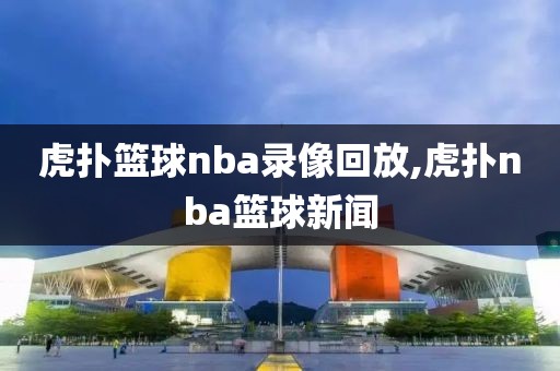 虎扑篮球nba录像回放,虎扑nba篮球新闻