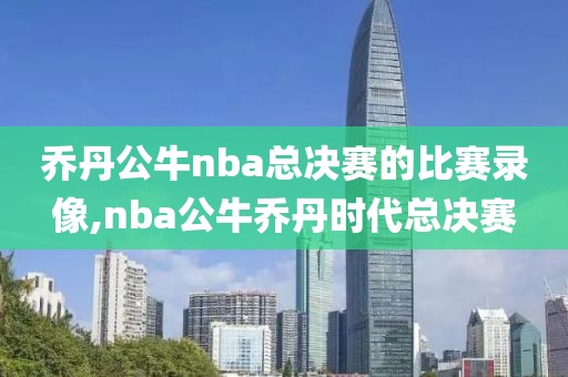 乔丹公牛nba总决赛的比赛录像,nba公牛乔丹时代总决赛