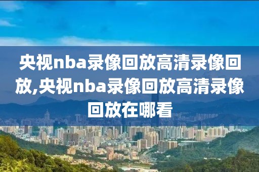 央视nba录像回放高清录像回放,央视nba录像回放高清录像回放在哪看