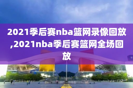 2021季后赛nba篮网录像回放,2021nba季后赛篮网全场回放