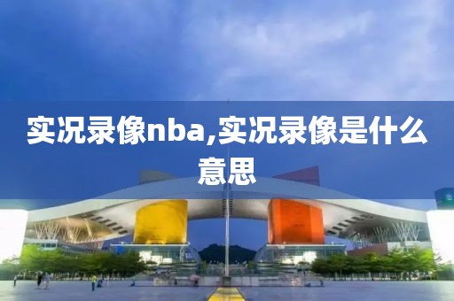 实况录像nba,实况录像是什么意思 实况录像nba,实况录像是什么意思