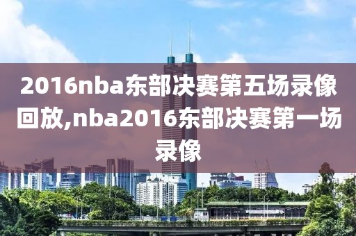 2016nba东部决赛第五场录像回放,nba2016东部决赛第一场录像