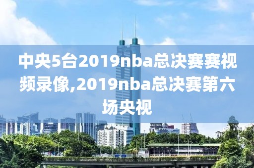 中央5台2019nba总决赛赛视频录像,2019nba总决赛第六场央视