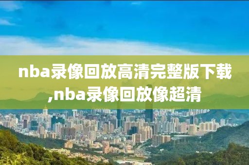 nba录像回放高清完整版下载,nba录像回放像超清