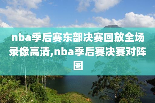 nba季后赛东部决赛回放全场录像高清,nba季后赛决赛对阵图