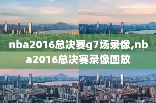 nba2016总决赛g7场录像,nba2016总决赛录像回放