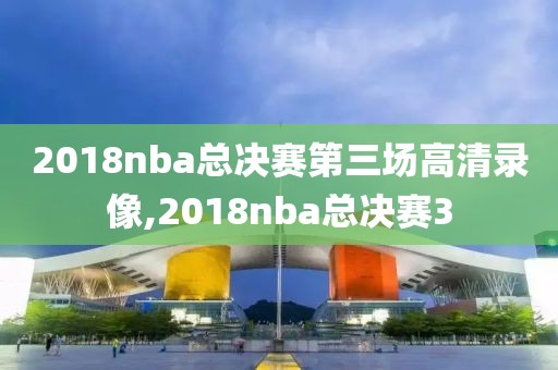 2018nba总决赛第三场高清录像,2018nba总决赛3