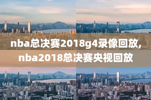 nba总决赛2018g4录像回放,nba2018总决赛央视回放