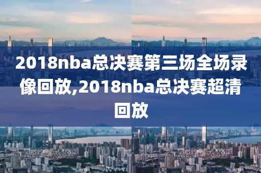 2018nba总决赛第三场全场录像回放,2018nba总决赛超清回放
